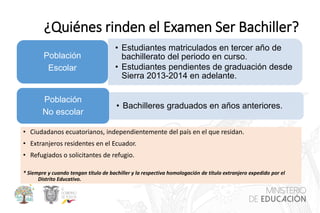 ¿Quiénes rinden el Examen Ser Bachiller?
• Ciudadanos ecuatorianos, independientemente del país en el que residan.
• Extranjeros residentes en el Ecuador.
• Refugiados o solicitantes de refugio.
* Siempre y cuando tengan título de bachiller y la respectiva homologación de título extranjero expedido por el
Distrito Educativo.
• Estudiantes matriculados en tercer año de
bachillerato del periodo en curso.
• Estudiantes pendientes de graduación desde
Sierra 2013-2014 en adelante.
Población
Escolar
• Bachilleres graduados en años anteriores.
Población
No escolar
 
