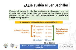 ¿Qué evalúa el Ser Bachiller?
Evalúa el desarrollo de las aptitudes y destrezas que los
estudiantes deben tener para graduarse de bachilleres y para
postular a un cupo en las universidades o institutos
superiores públicos.
5 ítems de entrenamiento que no aportan en la
calificación
El instrumento explora cinco dominios con 160 ítems:
 