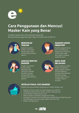 10
Cara Penggunaan dan Mencuci
Masker Kain yang Benar
Gunakan masker kain untuk aktivitas sehari-hari.
Ikuti petunjuk penggunaan agar dapat terhindar dari COVID-19.
BERSIHKAN
TANGAN
JANGAN SENTUH
MASKER
SETELAH PAKAI, CUCI MASKER
MASKER HARUS
MENUTUPI
BUKA DARI
BELAKANG
Sebelum gunakan
masker, cuci tangan
dengan sabun atau
hand sanitizer berbasis
alkohol.
Hindari menyentuh
masker ketika
digunakan, jika
tersentuh, kembali
bersihkan tangan
dengan sabun atau
hand sanitizer berbasis
alkohol.
Setelah satu kali pemakaian langsung cuci masker dengan cara:
•	 Siapkan air, bila mungkin air panas dengan suhu 60-65°C
•	 Tambahkan deterjen dan rendam masker beberapa saat
•	 Kucek masker hingga kotoran luruh
•	 Bilas di bawah air mengalir, hingga busa hilang
•	 Keringkan di bawah sinar matahari atau menggunakan pengering panas
•	 Setrika dengan suhu panas agar bakteri dan virus mati
•	 Masker siap digunakan
Pastikan bagian hidung
dan mulut tertutup
dengan baik tanpa ada
celah antara wajah
dan masker. Gunakan
maksimal 4 jam.
Saat membuka masker,
hindari menyentuh
bagian depan, bukalah
dari tali belakang,
setelah selesai kembali
bersihkan tangan
dengan sabun dan air
mengalir selama
20 detik.
10
 