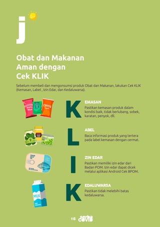 16
16
Obat dan Makanan
Aman dengan
Cek KLIK
K
K
L
I
EMASAN
EDALUWARSA
ABEL
ZIN EDAR
Pastikan kemasan produk dalam
kondisi baik, tidak berlubang, sobek,
karatan, penyok, dll.
Pastikan tidak melebihi batas
kedaluwarsa.
Baca informasi produk yang tertera
pada label kemasan dengan cermat.
Pastikan memiliki izin edar dari
Badan POM. Izin edar dapat dicek
melalui aplikasi Android Cek BPOM.
Sebelum membeli dan mengonsumsi produk Obat dan Makanan, lakukan Cek KLIK
(Kemasan, Label , Izin Edar, dan Kedaluwarsa).
 