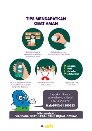 18
#dirumahaja
WASPADA OBAT ILEGAL YANG DIJUAL ONLINE
TIPS MENDAPATKAN
OBAT AMAN
Beli obat di sarana
pelayanan kesehatan/
kefarmasian resmi
Hati-hati penawaran online
dari sumber dan keaslian
yang tidak diketahui
Beli obat dan vitamin
secukupnya
Beli obat keras harus
menggunakan resep dokter
Jangan lupa, selalu
Cek KLIK
K	emasan
L	 abel
I	 zin edar
K	edaluwarsa
Laporkan jika ada
penjualan obat ilegal
secara online ke
HaloBPOM 1500533
 