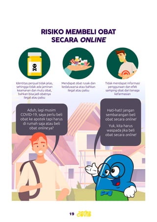 19
RISIKO MEMBELI OBAT
SECARA ONLINE
Mendapat obat rusak dan
kedaluwarsa atau bahkan
ilegal atau palsu
Tidak mendapat informasi
penggunaan dan efek
samping obat dari tenaga
kefarmasian
Identitas penjual tidak jelas,
sehingga tidak ada jaminan
keamanan dan mutu obat,
bahkan bisa jadi obatnya
ilegal atau palsu
Aduh, lagi musim
COVID-19, saya perlu beli
obat ke apotek tapi harus
di rumah saja atau beli
obat online ya?
Hati-hati! jangan
sembarangan beli
obat secara online!
Yuk, kita harus
waspada jika beli
obat secara online!
 