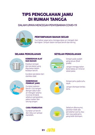 21
DALAMUPAYAMENCEGAHPENYEBARANCOVID-19
PENYIMPANAN BAHAN SEGAR
SELAMA PENGOLAHAN SETELAH PENGOLAHAN
KEBERSIHAN
PEMBUAT JAMU
CARA PEMBUATAN
Cuci bahan segar jamu menggunakan air mengalir dan
keringkan. Simpan dalam tempat bersih dan kering.
Simpan jamu pada suhu
sejuk.
Jangan disimpan terlalu
lama.
Sebelum dikonsumsi,
pastikan tidak ada
perubahan warna, bau
dan rasa pada jamu
yang telah disimpan.
Gunakan pakaian
bersih. Cuci tangan
dengan sabun dan
air mengalir selama
minimal 20 detik
sebelum pengolahan,
pakai masker dan
sarung tangan.
Gunakan air bersih
dan rebus air sampai
mendidih.
KEBERSIHAN ALAT
DAN BAHAN
Pastikan tempat
dan peralatan yang
digunakan dalam
keadaan bersih.
Gunakan peralatan dari
stainless steel.
Simpan pada wadah
yang sesuai (food
grade).
Jangan menggunakan
botol bekas air mineral
sekali pakai.
TIPS PENGOLAHAN JAMU
DI RUMAH TANGGA
 