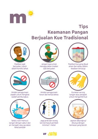 27
27
Tips
Keamanan Pangan
Berjualan Kue Tradisional
Pastikan saat
berjualan, tubuh
dalam kondisi sehat
Hindari penggunaan
stapler untuk mengikat
wadah pembungkus
Selalu rutin mencuci
tangan dengan sabun dan
air mengalir atau gunakan
hand sanitizer
Jangan lupa untuk
menggunakan masker
saat berjualan
Hindari penggunaan
koran dan kertas bekas
Jaga jarak dari orang
lain termasuk pembeli
minimal 1 meter
Pastikan kue yang dijual
aman dan selalu dalam
keadaan tertutup
Gunakan sarung
tangan atau penjepit
untuk mengambil kue
Jajanan dibungkus/
ditutup dengan
kemasan yang bersih
 