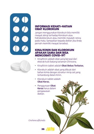 36
INFORMASI KEHATI-HATIAN
OBAT KLOROKUIN
KINA/KININ DAN KLOROKUIN
APAKAH SAMA DAN BISA
MENGOBATI COVID-19?
Jangan menggunakan klorokuin bila memiliki
riwayat alergi terhadap klorokuin atau
hidroksiklorokuin atau memiliki masalah retina
pada mata. Sampaikan kepada dokter jika Anda
pernah memiliki riwayat tersebut.
•	 Kina/Kinin adalah obat yang berasal dari
ekstrak kulit batang tanaman Chincona.
•	 Kina/Kinin tablet adalah Obat Bebas Terbatas.
•	 Klorokuin adalah obat yang dibuat dari
bahan kimia dengan struktur mirip zat yang
terkandung dalam Kinin.
•	 Klorokuin tablet adalah
Obat Keras.
•	 Penggunaan Obat
Keras harus dalam
pengawasan
dokter.
Cinchona officinalis
 