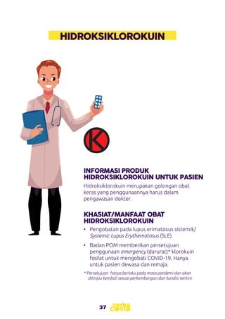 37
HIDROKSIKLOROKUIN
INFORMASI PRODUK
HIDROKSIKLOROKUIN UNTUK PASIEN
KHASIAT/MANFAAT OBAT
HIDROKSIKLOROKUIN
Hidroksiklorokuin merupakan golongan obat
keras yang penggunaannya harus dalam
pengawasan dokter.
•	 Pengobatan pada lupus erimatosus sistemik/
Systemic Lupus Erythematosus (SLE)
•	 Badan POM memberikan persetujuan
penggunaan emergency (darurat)* klorokuin
fosfat untuk mengobati COVID-19. Hanya
untuk pasien dewasa dan remaja.
* Persetujuan hanya berlaku pada masa pandemi dan akan
ditinjau kembali sesuai perkembangan dan kondisi terkini.
 