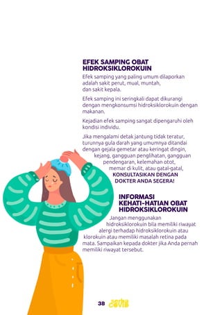 38
EFEK SAMPING OBAT
HIDROKSIKLOROKUIN
Efek samping yang paling umum dilaporkan
adalah sakit perut, mual, muntah,
dan sakit kepala.
Efek samping ini seringkali dapat dikurangi
dengan mengkonsumsi hidroksiklorokuin dengan
makanan.
Kejadian efek samping sangat dipengaruhi oleh
kondisi individu.
Jika mengalami detak jantung tidak teratur,
turunnya gula darah yang umumnya ditandai
dengan gejala gemetar atau keringat dingin,
kejang, gangguan penglihatan, gangguan
pendengaran, kelemahan otot,
memar di kulit, atau gatal-gatal,
KONSULTASIKAN DENGAN
DOKTER ANDA SEGERA!
INFORMASI
KEHATI-HATIAN OBAT
HIDROKSIKLOROKUIN
Jangan menggunakan
hidroksiklorokuin bila memiliki riwayat
alergi terhadap hidroksiklorokuin atau
klorokuin atau memiliki masalah retina pada
mata. Sampaikan kepada dokter jika Anda pernah
memiliki riwayat tersebut.
 