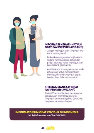 40
INFORMASI KEHATI-HATIAN
OBAT FAVIPIRAVIR (AVIGAN®)
KHASIAT/MANFAAT OBAT
FAVIPIRAVIR (AVIGAN®)
•	 Jangan menggunakan favipiravir jika
Anda sedang hamil.
•	 Diskusikan dengan dokter jika Anda
sedang merencanakan kehamilan
pada saat Anda harus menggunakan
FAVIPIRAVIR (AVIGAN®)
•	 Apabila Anda sedang menyusui, maka
diharuskan untuk menghentikan
menyusui karena favipiravir dapat
terdistribusi dalam air susu ibu.
Badan POM memberikan persetujuan
penggunaan emergency (darurat)
favipiravir untuk mengobati COVID-19.
Hanya untuk pasien dewasa.
INFORMATORIUM OBAT COVID-19 DI INDONESIA
bit.ly/InformatoriumObatCOVID19
 