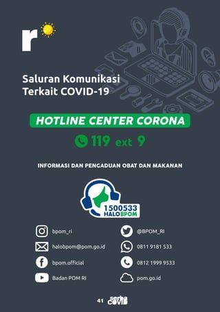 41
41
Saluran Komunikasi
Terkait COVID-19
bpom_ri @BPOM_RI
bpom.official 0812 1999 9533
halobpom@pom.go.id 0811 9181 533
Badan POM RI pom.go.id
INFORMASI DAN PENGADUAN OBAT DAN MAKANAN
HOTLINE CENTER CORONA
 