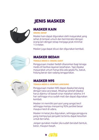 9
JENIS MASKER
MASKER KAIN
MASKER BEDAH
ORANG SEHAT
TENAGA MEDIS & ORANG SAKIT
Masker kain dapat digunakan oleh masyarakat yang
sehat di tempat umum dan berinteraksi dengan
orang lain dengan tetap menjaga jarak minimal
1-3 meter.
Masker juga dapat dicuci dan digunakan kembali.
Penggunaan masker bedah disarankan bagi tenaga
medis di fasilitas layanan kesehatan. Tapi dipakai
masyarakat umum hanya bila ada gejala flu, batuk,
hidung berair dan radang tenggorokan.
MASKER N95
TENAGA MEDIS & KONTAK LANGSUNG
Penggunaan masker N95 dapat dipakai berulang
dengan tata cara tepat. Misalnya setelah dipakai
harus dijemur di bawah sinar matahari selama 3-4
hari sehingga virus sudah mati dan dapat digunakan
kembali.
Masker ini memiliki pori-pori yang sangat kecil
sehingga mampu menyaring 95% partikel besar
maupun kecil di udara.
Masker ini ketat jika digunakan, sehingga pengguna
yang mempunyai penyakit tertentu dapat kesulitan
untuk bernafas.
Jangan gunakan masker jika sudah berubah bentuk,
kotor, maupun basah.
 