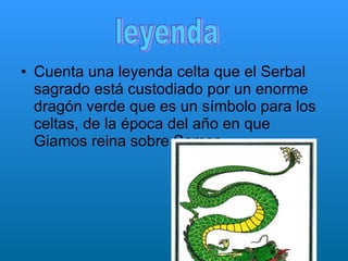 Cuenta una leyenda celta que el Serbal sagrado está custodiado por un enorme dragón verde que es un símbolo para los celtas, de la época del año en que Giamos reina sobre Samos .   leyenda 