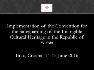 Implementation of the Convention for
the Safeguarding of the Intangible
Cultural Heritage in the Republic of
Serbia
Brač, Croatia, 14-15 June 2016
 