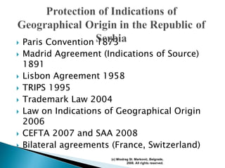 Paris Convention 1873
Madrid Agreement (Indications of Source)
1891
Lisbon Agreement 1958
TRIPS 1995
Trademark Law 2004
Law on Indications of Geographical Origin
2006
CEFTA 2007 and SAA 2008
Bilateral agreements (France, Switzerland)
(c) Miodrag St. Marković, Belgrade,
2008. All rights reserved.
 