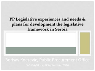 PP Legislative experiences and needs & plans for development the legislative framework in Serbia 
Borisav Knezevic, Public Procurement Office 
SIGMA/Vlora, 9 September 2014  