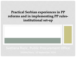Practical Serbian experiences in PP reforms and in implementing PP rules- institutional set-up 
Svetlana Razic, Public Procurement Office 
SIGMA/Vlora, 10 September 2014  