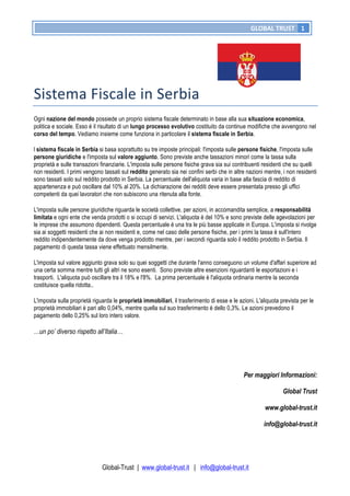 GLOBAL	
  TRUST	
   1
Global-Trust | www.global-trust.it | info@global-trust.it
Sistema	
  Fiscale	
  in	
  Serbia	
  	
  	
  	
  	
   	
  
Ogni nazione del mondo possiede un proprio sistema fiscale determinato in base alla sua situazione economica,
politica e sociale. Esso è il risultato di un lungo processo evolutivo costituito da continue modifiche che avvengono nel
corso del tempo. Vediamo insieme come funziona in particolare il sistema fiscale in Serbia.
l sistema fiscale in Serbia si basa soprattutto su tre imposte principali: l'imposta sulle persone fisiche, l'imposta sulle
persone giuridiche e l'imposta sul valore aggiunto. Sono previste anche tassazioni minori come la tassa sulla
proprietà e sulle transazioni finanziarie. L'imposta sulle persone fisiche grava sia sui contribuenti residenti che su quelli
non residenti. I primi vengono tassati sul reddito generato sia nei confini serbi che in altre nazioni mentre, i non residenti
sono tassati solo sul reddito prodotto in Serbia. La percentuale dell'aliquota varia in base alla fascia di reddito di
appartenenza e può oscillare dal 10% al 20%. La dichiarazione dei redditi deve essere presentata presso gli uffici
competenti da quei lavoratori che non subiscono una ritenuta alla fonte.
L'imposta sulle persone giuridiche riguarda le società collettive, per azioni, in accomandita semplice, a responsabilità
limitata e ogni ente che venda prodotti o si occupi di servizi. L'aliquota è del 10% e sono previste delle agevolazioni per
le imprese che assumono dipendenti. Questa percentuale è una tra le più basse applicate in Europa. L'imposta si rivolge
sia ai soggetti residenti che ai non residenti e, come nel caso delle persone fisiche, per i primi la tassa è sull'intero
reddito indipendentemente da dove venga prodotto mentre, per i secondi riguarda solo il reddito prodotto in Serbia. Il
pagamento di questa tassa viene effettuato mensilmente.
L'imposta sul valore aggiunto grava solo su quei soggetti che durante l'anno conseguono un volume d'affari superiore ad
una certa somma mentre tutti gli altri ne sono esenti. Sono previste altre esenzioni riguardanti le esportazioni e i
trasporti. L'aliquota può oscillare tra il 18% e l'8%. La prima percentuale è l'aliquota ordinaria mentre la seconda
costituisce quella ridotta..
L'imposta sulla proprietà riguarda le proprietà immobiliari, il trasferimento di esse e le azioni. L'aliquota prevista per le
proprietà immobiliari è pari allo 0,04%, mentre quella sul suo trasferimento è dello 0,3%. Le azioni prevedono il
pagamento dello 0,25% sul loro intero valore.
…un po’ diverso rispetto all’Italia…
Per maggiori Informazioni:
Global Trust
www.global-trust.it
info@global-trust.it
 