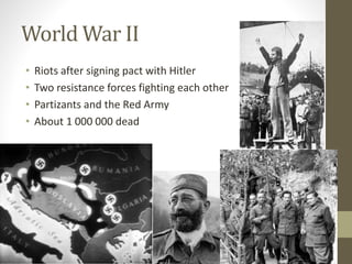 World War II 
• Riots after signing pact with Hitler 
• Two resistance forces fighting each other 
• Partizants and the Red Army 
• About 1 000 000 dead 
 