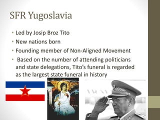 SFR Yugoslavia 
• Led by Josip Broz Tito 
• New nations born 
• Founding member of Non-Aligned Movement 
• Based on the number of attending politicians 
and state delegations, Tito’s funeral is regarded 
as the largest state funeral in history 
 
