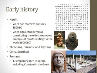 Early history 
• Neolit 
• Vinca and Starcevo cultures 
8500BC 
• Vinca signs considered as 
constituting the oldest excavated 
example of "proto-writing" in the 
world (6000BC) 
• Thracians, Dacians, and Illyrians 
• Celts, Scordisci 
• Romans 
• 17 emperors born in Serbia, 
including Constantin the Great 
 
