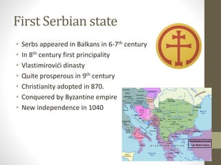 First Serbian state 
• Serbs appeared in Balkans in 6-7th century 
• In 8th century first principality 
• Vlastimirovići dinasty 
• Quite prosperous in 9th century 
• Christianity adopted in 870. 
• Conquered by Byzantine empire 
• New independence in 1040 
 