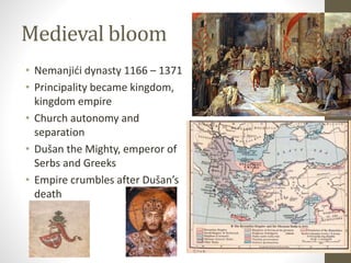Medieval bloom 
• Nemanjići dynasty 1166 – 1371 
• Principality became kingdom, 
kingdom empire 
• Church autonomy and 
separation 
• Dušan the Mighty, emperor of 
Serbs and Greeks 
• Empire crumbles after Dušan’s 
death 
 