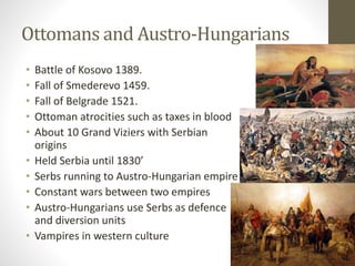 Ottomans and Austro-Hungarians 
• Battle of Kosovo 1389. 
• Fall of Smederevo 1459. 
• Fall of Belgrade 1521. 
• Ottoman atrocities such as taxes in blood 
• About 10 Grand Viziers with Serbian 
origins 
• Held Serbia until 1830’ 
• Serbs running to Austro-Hungarian empire 
• Constant wars between two empires 
• Austro-Hungarians use Serbs as defence 
and diversion units 
• Vampires in western culture 
 