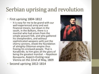 Serbian uprising and revolution 
• First uprising 1804-1812 
• It is easy for me to be grand with our 
well-experienced army and vast 
financial means, but down in the 
south, in the Balkans, there is a 
marshal who had arisen from the 
simple peasant folk, and who gathered 
his sheepherders, and without 
sophisticated weapons with just the 
cherry cannons, shook the foundation 
of almighty Ottoman empire thus 
freeing his enslaved people. That is 
Karađorđe, to him goes all the glory of 
being the greatest marshal. – Napoleon 
Bonaparte, Aspern-Essling near 
Vienna on the 22nd of May, 1809 
• Second uprising 1812-1814 
 