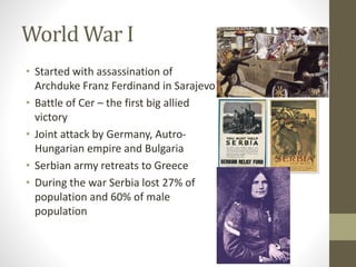 World War I 
• Started with assassination of 
Archduke Franz Ferdinand in Sarajevo 
• Battle of Cer – the first big allied 
victory 
• Joint attack by Germany, Autro- 
Hungarian empire and Bulgaria 
• Serbian army retreats to Greece 
• During the war Serbia lost 27% of 
population and 60% of male 
population 
 