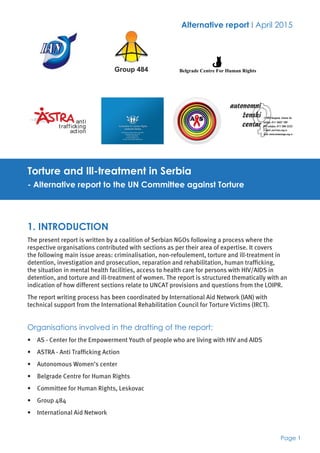 Page 1
Alternative report I April 2015
Torture and Ill-treatment in Serbia
- Alternative report to the UN Committee against Torture
1. INTRODUCTION
The present report is written by a coalition of Serbian NGOs following a process where the
respective organisations contributed with sections as per their area of expertise. It covers
the following main issue areas: criminalisation, non-refoulement, torture and ill-treatment in
detention, investigation and prosecution, reparation and rehabilitation, human trafficking,
the situation in mental health facilities, access to health care for persons with HIV/AIDS in
detention, and torture and ill-treatment of women. The report is structured thematically with an
indication of how different sections relate to UNCAT provisions and questions from the LOIPR.
The report writing process has been coordinated by International Aid Network (IAN) with
technical support from the International Rehabilitation Council for Torture Victims (IRCT).
Organisations involved in the drafting of the report:
•	 AS - Center for the Empowerment Youth of people who are living with HIV and AIDS
•	 ASTRA - Anti Trafficking Action
•	 Autonomous Women’s center
•	 Belgrade Centre for Human Rights
•	 Committee for Human Rights, Leskovac
•	 Group 484
•	 International Aid Network
Belgrade Centre For Human Rights
 