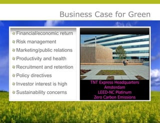 Business Case for Green

Financial/economic return
Risk management
Marketing/public relations
Productivity and health
Recruitment and retention
Policy directives
Investor interest is high    TNT Express Headquarters
                                   Amsterdam
Sustainability concerns         LEED-NC Platinum




                                                        © 2009 Yudelson Associates
                              Zero Carbon Emissions
 