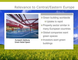 Relevance to Central/Eastern Europe


                     Green building worldwide
                        Uptake is rapid
                     Property sector similar in
                     many European countries
                     Global companies want
                     green spaces
Europark Salzburg    Investors want green
Green Retail Space
                     buildings




                                                  © 2009 Yudelson Associates
 