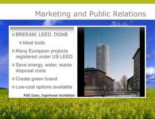 Marketing and Public Relations

BREEAM, LEED, DGNB
   Ideal tools
Many European projects
registered under US LEED
Save energy, water, waste
disposal costs
Create green brand
Low-cost options available




                                           © 2009 Yudelson Associates
   RWE Essen, Ingenhoven Architekten
 