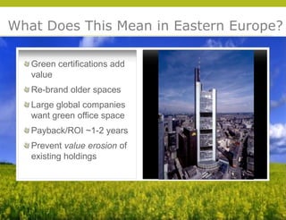 What Does This Mean in Eastern Europe?

   Green certifications add
   value
   Re-brand older spaces
   Large global companies
   want green office space
   Payback/ROI ~1-2 years
   Prevent value erosion of
   existing holdings




                                     © 2009 Yudelson Associates
 
