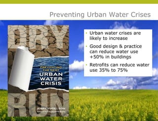 Preventing Urban Water Crises

          • Urban water crises are
            likely to increase
          • Good design & practice
            can reduce water use
            +50% in buildings
          • Retrofits can reduce water
            use 35% to 75%




                                         © 2009 Yudelson Associates
 