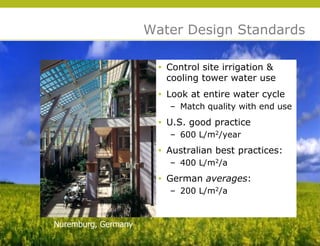 Water Design Standards

                       • Control site irrigation &
                         cooling tower water use
                       • Look at entire water cycle
                         – Match quality with end use
                       • U.S. good practice
                         – 600 L/m2/year
                       • Australian best practices:
                         – 400 L/m2/a
                       • German averages:




                                                        © 2009 Yudelson Associates
                         – 200 L/m2/a



Nuremburg, Germany
 