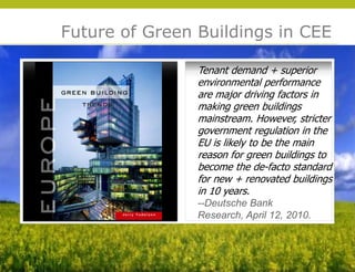 Future of Green Buildings in CEE

                Tenant demand + superior
                environmental performance
                are major driving factors in
                making green buildings
                mainstream. However, stricter
                government regulation in the
                EU is likely to be the main
                reason for green buildings to
                become the de-facto standard
                for new + renovated buildings
                in 10 years.
                --Deutsche Bank




                                                © 2009 Yudelson Associates
                Research, April 12, 2010.
 