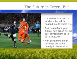 The Future is Green, But…


          If you want to score, run
          to where the ball is
          headed, not to where it is.
          Ask yourself and your
          clients: how green will the
          built environment be in
          2015 to 2020?
          Non-performing green
          buildings will pay a




                                        © 2009 Yudelson Associates
          penalty in that market!
 