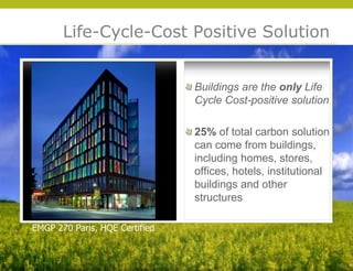 Life-Cycle-Cost Positive Solution


                                Buildings are the only Life
                                Cycle Cost-positive solution

                                25% of total carbon solution
                                can come from buildings,
                                including homes, stores,
                                offices, hotels, institutional
                                buildings and other
                                structures




                                                                 © 2009 Yudelson Associates
EMGP 270 Paris, HQE Certified
 
