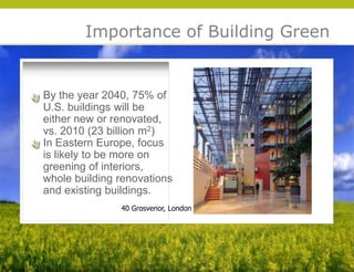 Importance of Building Green


By the year 2040, 75% of
U.S. buildings will be
either new or renovated,
vs. 2010 (23 billion m2)
In Eastern Europe, focus
is likely to be more on
greening of interiors,
whole building renovations
and existing buildings.




                                       © 2009 Yudelson Associates
               40 Grosvenor, London
 