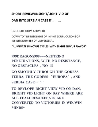 SHORT REVIEW/INSIGHT/LIGHT VID OF 
DAN INTO SERBIAN CASE !?... … 
ONE LIGHT FROM ABOVE TO 
DOWN TO “INFINITE LIGHT OF INFINITE DUPLICATIONS OF 
INFINITE NUMBER OF UNIVERSES”… 
“ILUMINATE IN NOVUS CYCLES WITH SLIGHT NOVUS FLAVOR” 
999DRAGONS999===NEUTRINO 
PENETRATIONS, WITH NO RESISTANCE, 
NO OBSTACLES , /NO !!! 
GO SMOTHLY THROUGH THE GODESS 
TERRA, THE GODESS “EUROPA”, AND 
SERBIA CASE… !!! 
TO DEVLOPE RIGHT VIEW VID ON DAN, 
BRIGHT VID LIGHT ON DAY WHERE ARE 
ALL FEALURES/DEFEATS ARE 
CONVERTED TO VICTORIES IN WIN/WIN 
MINDS… 
 