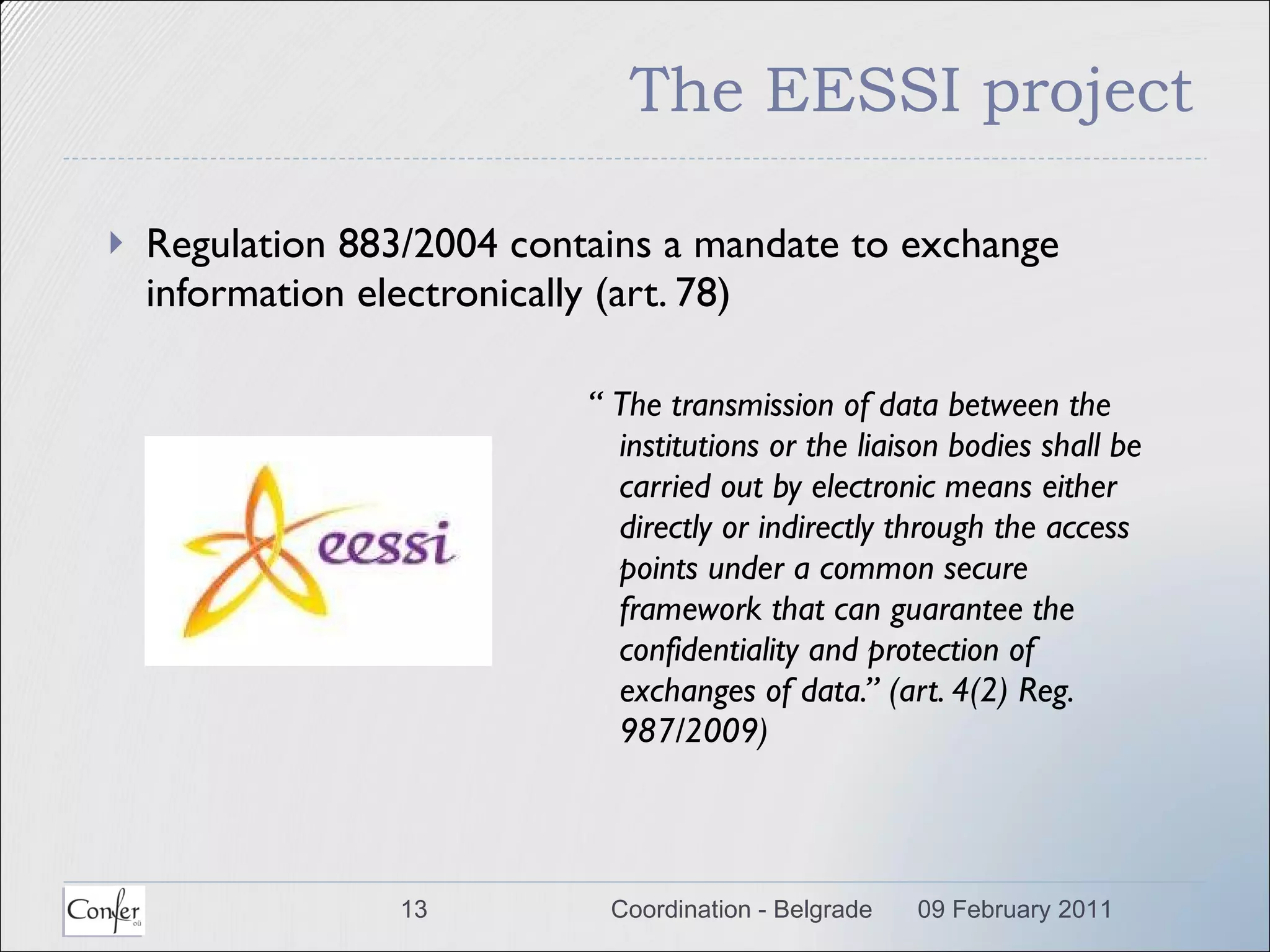 The EESSI project Regulation 883/2004 contains a mandate to exchange information electronically (art. 78) “  The transmission of data between the institutions or the liaison bodies shall be carried out by electronic means either directly or indirectly through the access points under a common secure framework that can guarantee the confidentiality and protection of exchanges of data.”  (art. 4(2) Reg. 987/2009) 09 February 2011 Coordination - Belgrade 