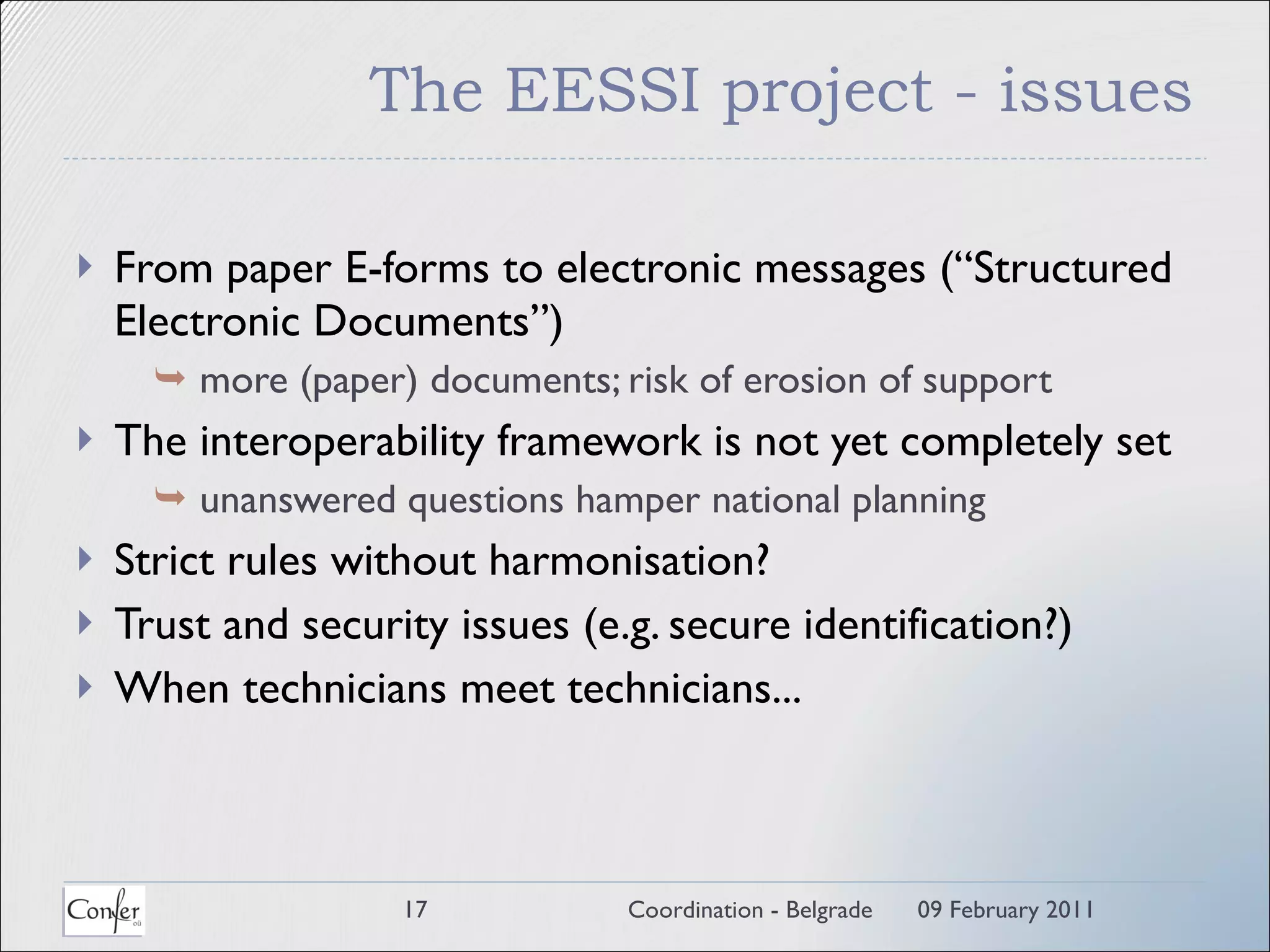The EESSI project - issues From paper E-forms to electronic messages (“Structured Electronic Documents”)    more (paper) documents; risk of erosion of support  The interoperability framework is not yet completely set     unanswered questions hamper national planning Strict rules without harmonisation? Trust and security issues (e.g. secure identification?) When technicians meet technicians... 09 February 2011 Coordination - Belgrade 