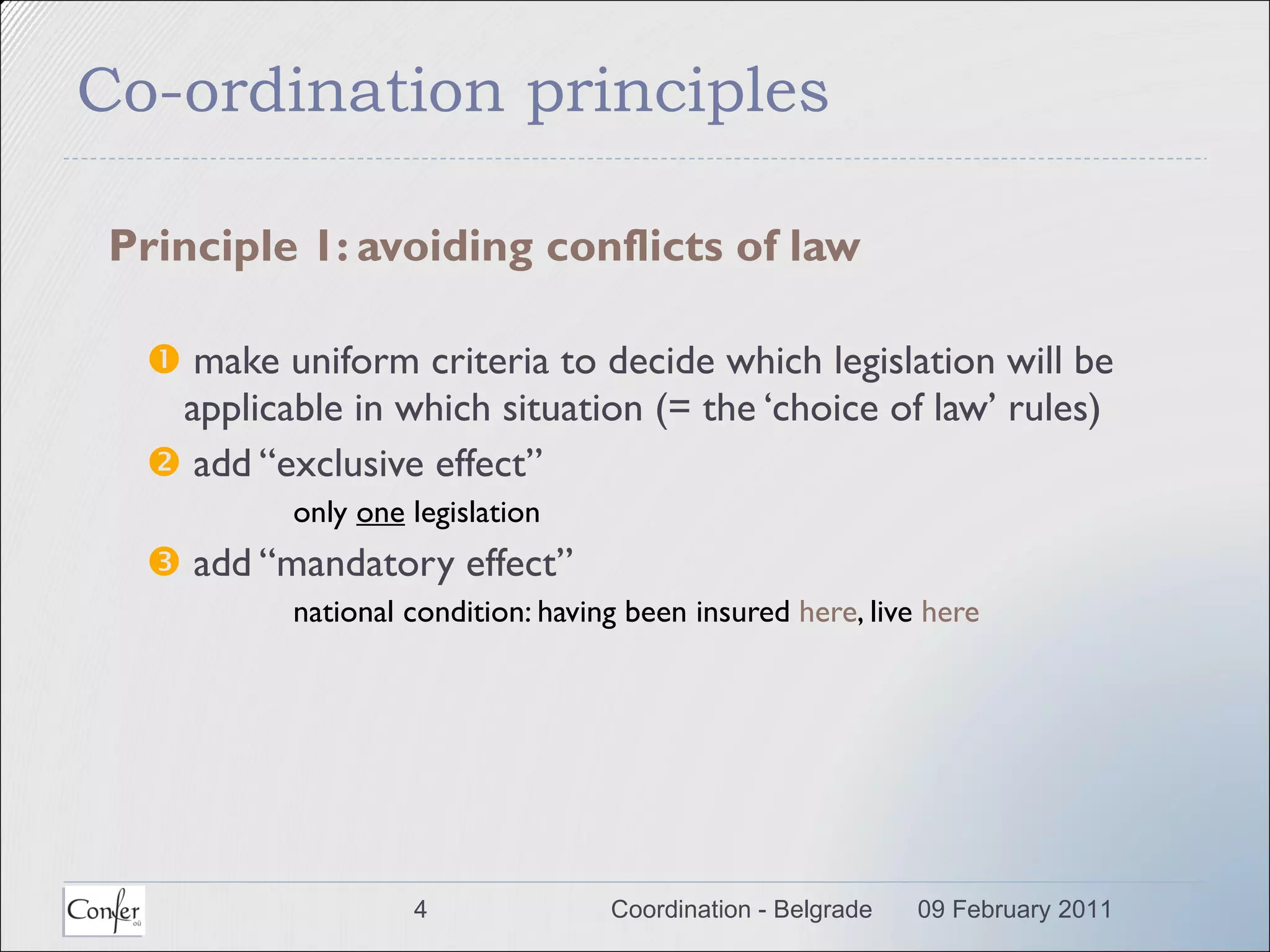 Co-ordination principles Principle 1: avoiding conflicts of law    make uniform criteria to decide which legislation will be applicable in which situation (= the ‘choice of law’ rules)    add “exclusive effect”  only  one  legislation    add “mandatory effect” national condition: having been insured  here , live  here 09 February 2011 Coordination - Belgrade 