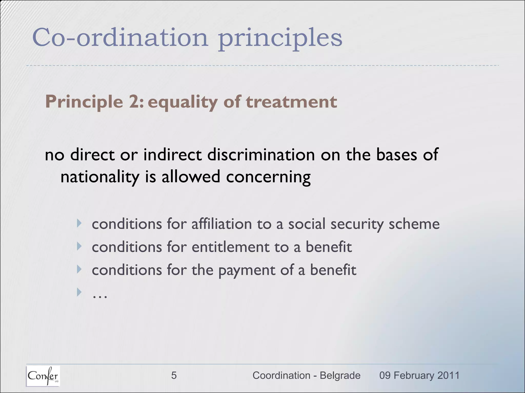 Co-ordination principles Principle 2: equality of treatment no  direct or indirect  discrimination on the bases of nationality is allowed concerning conditions for affiliation to a social security scheme conditions for entitlement to a benefit conditions for the payment of a benefit …  09 February 2011 Coordination - Belgrade 