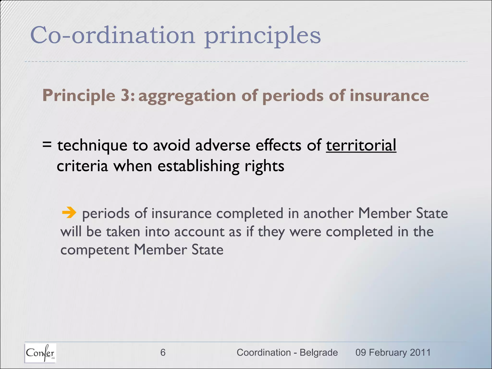 Co-ordination principles Principle 3: aggregation of periods of insurance = technique to avoid adverse effects of  territorial  criteria when establishing rights    periods of insurance completed in another Member State will be taken into account as if they were completed in the competent Member State  09 February 2011 Coordination - Belgrade 