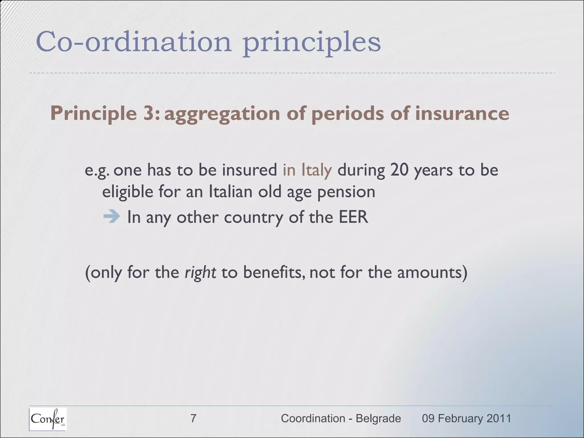 Co-ordination principles Principle 3: aggregation of periods of insurance e.g. one has to be insured  in Italy  during 20 years to be eligible for an Italian old age pension     In any other country of the EER (only for the  right  to benefits, not for the amounts) 09 February 2011 Coordination - Belgrade 