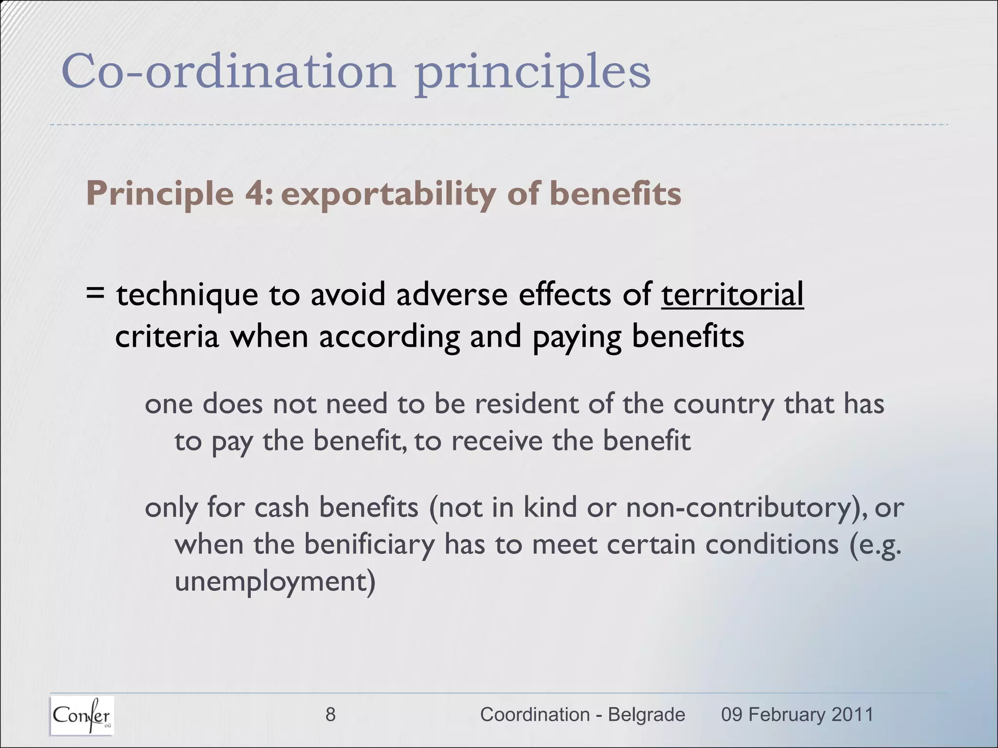 Co-ordination principles Principle 4: exportability of benefits = technique to avoid adverse effects of  territorial  criteria when according and paying benefits one does not need to be resident of the country that has to pay the benefit, to receive the benefit only for cash benefits (not in kind or non-contributory), or when the benificiary has to meet certain conditions (e.g. unemployment) 09 February 2011 Coordination - Belgrade 