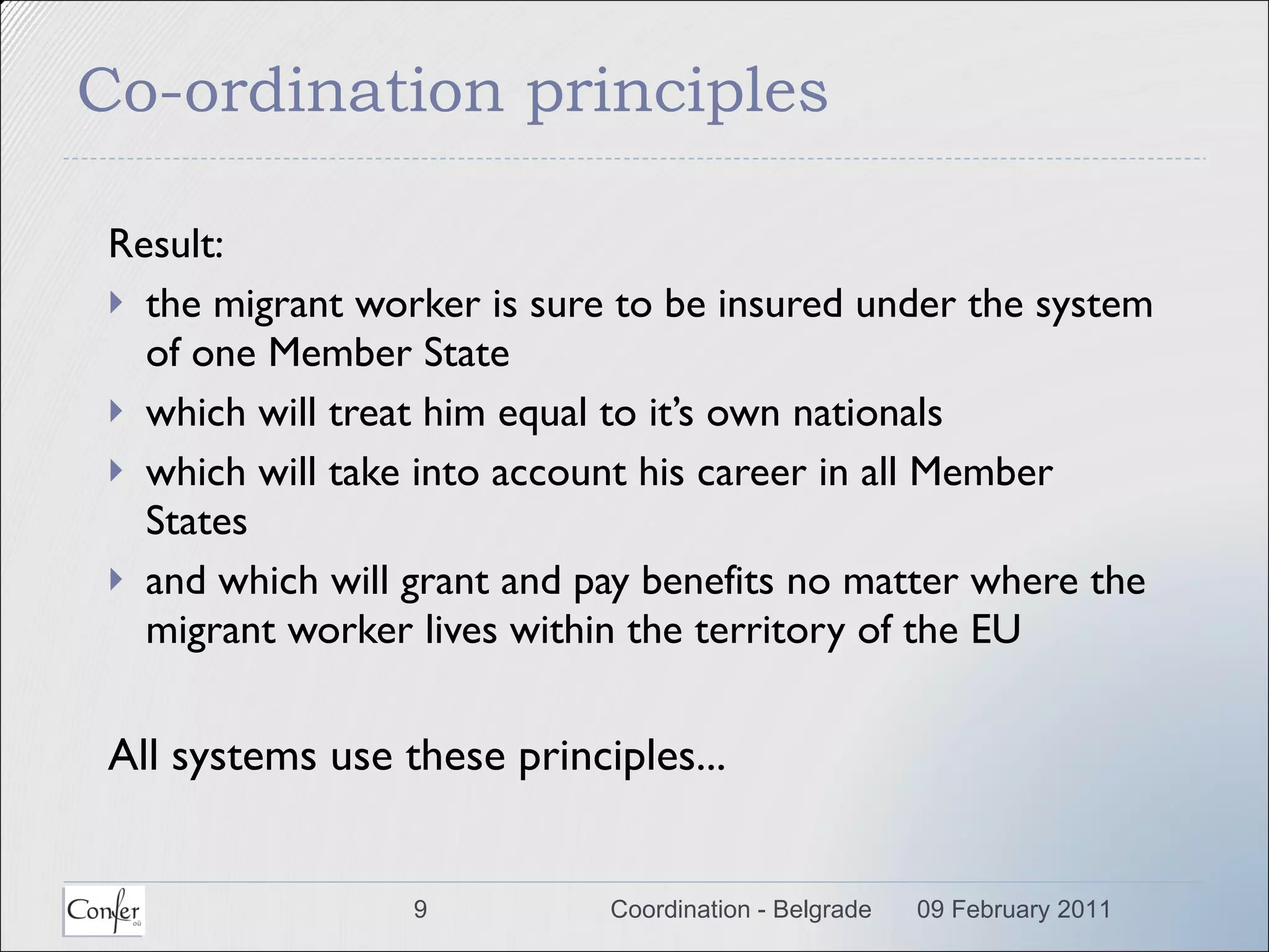 Co-ordination principles Result: the migrant worker is sure to be insured under the system of one Member State which will treat him equal to it’s own nationals which will take into account his career in all Member States and which will grant and pay benefits no matter where the migrant worker lives within the territory of the EU All systems use these principles... 09 February 2011 Coordination - Belgrade 