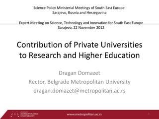 Science Policy Ministerial Meetings of South East Europe
                    Sarajevo, Bosnia and Herzegovina

Expert Meeting on Science, Technology and Innovation for South East Europe
                       Sarajevo, 22 November 2012



Contribution of Private Universities
 to Research and Higher Education
                 Dragan Domazet
     Rector, Belgrade Metropolitan University
       dragan.domazet@metropolitan.ac.rs


                                                                             1
 