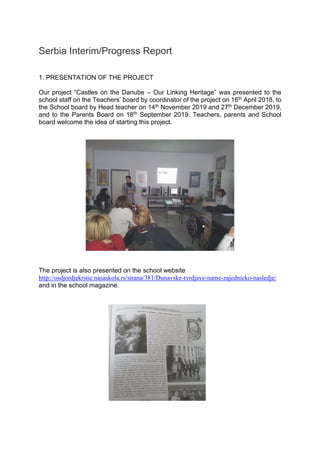 Serbia Interim/Progress Report
1. PRESENTATION OF THE PROJECT
Our project “Castles on the Danube – Our Linking Heritage” was presented to the
school staff on the Teachers’ board by coordinator of the project on 16th April 2018, to
the School board by Head teacher on 14th November 2019 and 27th December 2019,
and to the Parents Board on 18th September 2019. Teachers, parents and School
board welcome the idea of starting this project.
The project is also presented on the school website
http://osdjordjekrstic.nasaskola.rs/strana/381/Dunavske-tvrdjave-name-zajednicko-nasledje/
and in the school magazine.
 